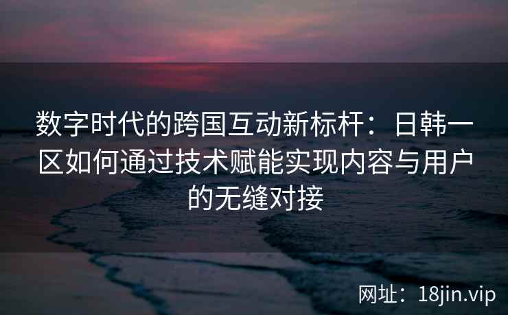 数字时代的跨国互动新标杆：日韩一区如何通过技术赋能实现内容与用户的无缝对接