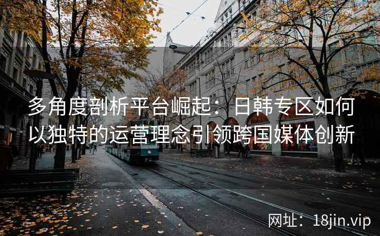 多角度剖析平台崛起:日韩专区如何以独特的运营理念引领跨国媒体创新 多角度剖析平台崛起:日韩专区如何以独特的运营理念引领跨国媒体创新
