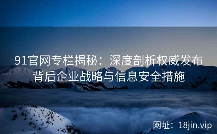 91官网专栏揭秘:深度剖析权威发布背后企业战略与信息安全措施 91官网专栏揭秘:深度剖析权威发布背后企业战略与信息安全措施