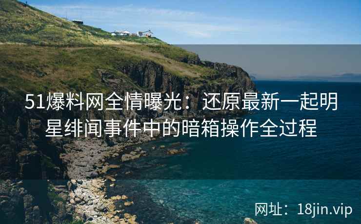 51爆料网全情曝光：还原最新一起明星绯闻事件中的暗箱操作全过程