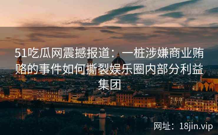 51吃瓜网震撼报道：一桩涉嫌商业贿赂的事件如何撕裂娱乐圈内部分利益集团