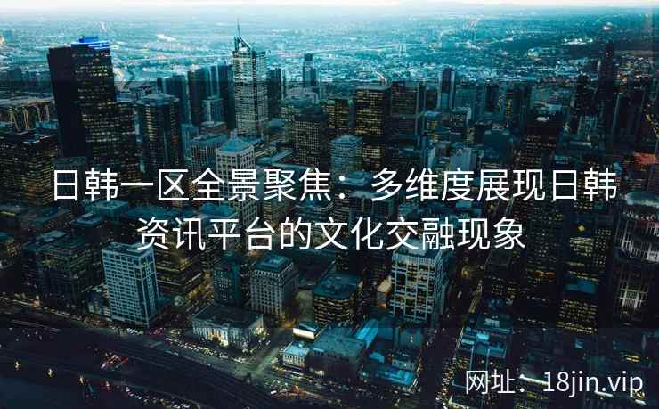日韩一区全景聚焦：多维度展现日韩资讯平台的文化交融现象