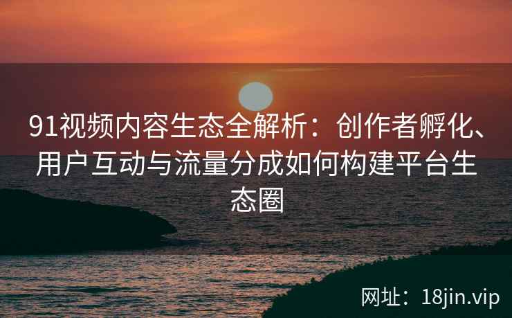 91视频内容生态全解析：创作者孵化、用户互动与流量分成如何构建平台生态圈