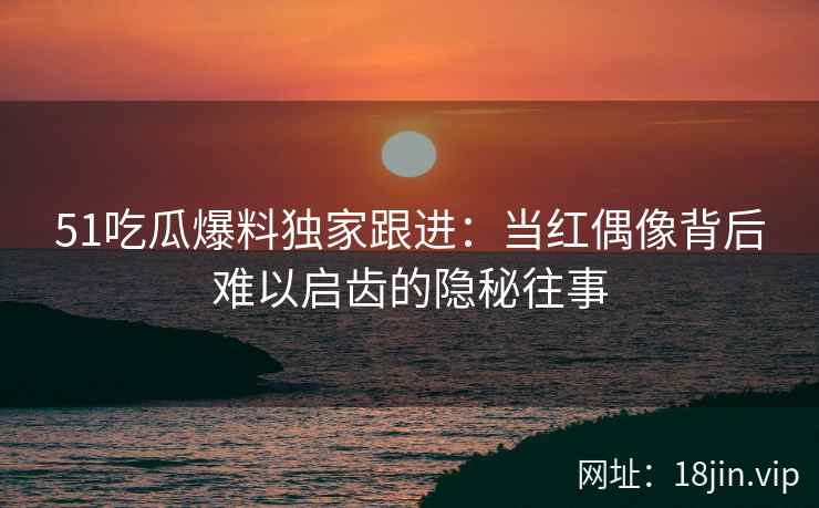 51吃瓜爆料独家跟进：当红偶像背后难以启齿的隐秘往事