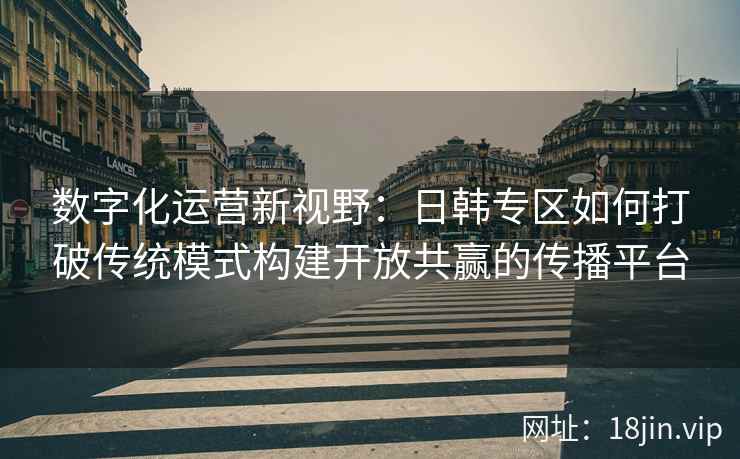 数字化运营新视野:日韩专区如何打破传统模式构建开放共赢的传播平台 数字化运营新视野:日韩专区如何打破传统模式构建开放共赢的传播平台