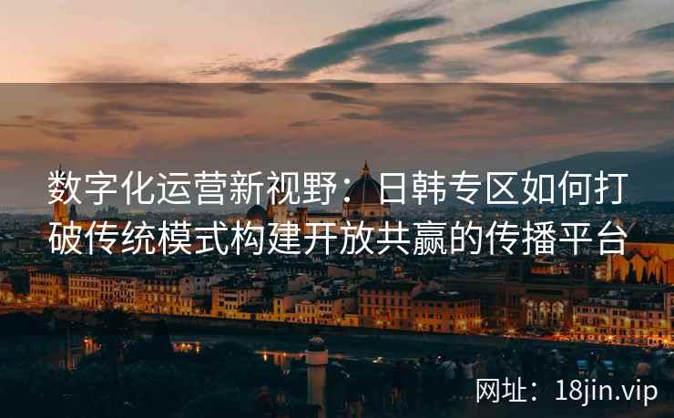 数字化运营新视野:日韩专区如何打破传统模式构建开放共赢的传播平台 数字化运营新视野:日韩专区如何打破传统模式构建开放共赢的传播平台