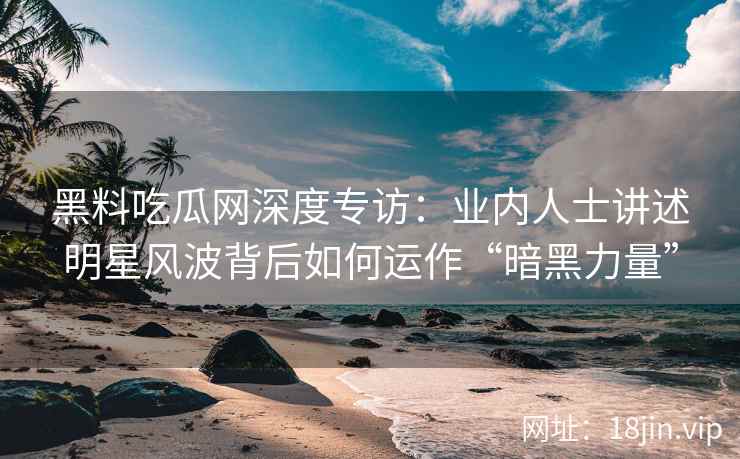 黑料吃瓜网深度专访：业内人士讲述明星风波背后如何运作“暗黑力量”