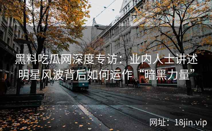 黑料吃瓜网深度专访:业内人士讲述明星风波背后如何运作“暗黑力量” 黑料吃瓜网深度专访:业内人士讲述明星风波背后如何运作“暗黑力量”