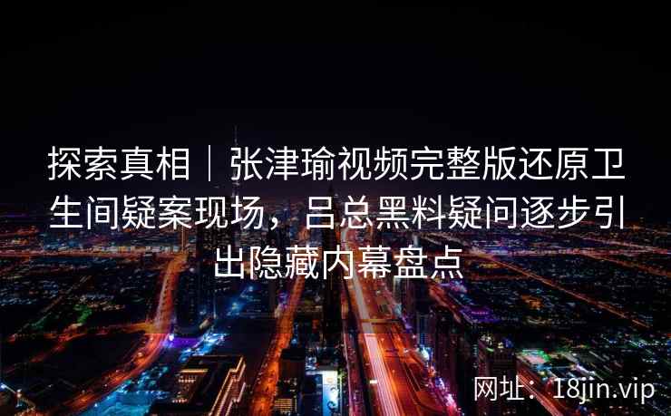 探索真相|张津瑜视频完整版还原卫生间疑案现场,吕总黑料疑问逐步引出隐藏内幕盘点 探索真相|张津瑜视频完整版还原卫生间疑案现场,吕总黑料疑问逐步引出隐藏内幕盘点