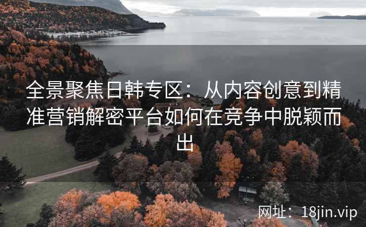 全景聚焦日韩专区:从内容创意到精准营销解密平台如何在竞争中脱颖而出 全景聚焦日韩专区:从内容创意到精准营销解密平台如何在竞争中脱颖而出