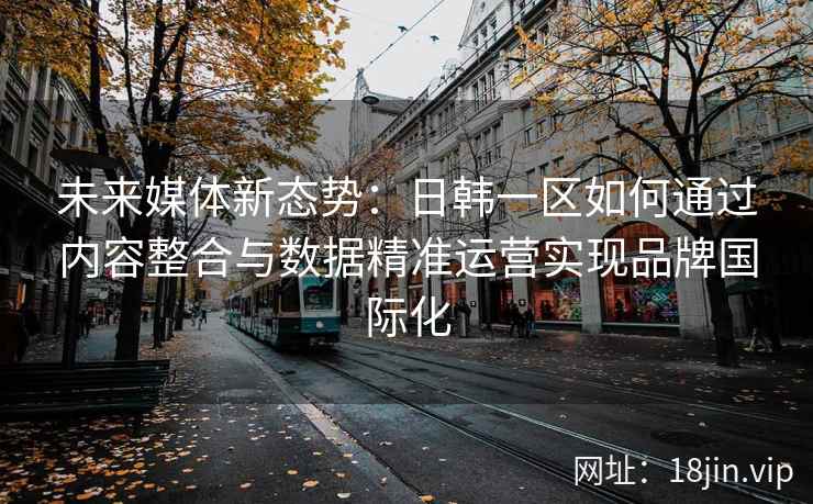 未来媒体新态势：日韩一区如何通过内容整合与数据精准运营实现品牌国际化
