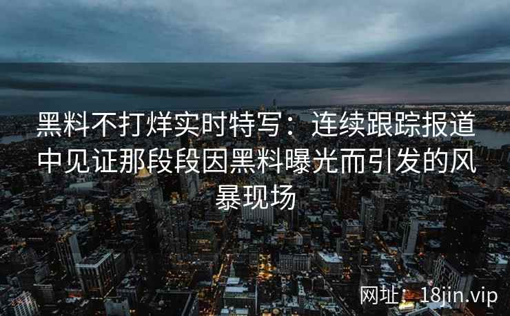 黑料不打烊实时特写:连续跟踪报道中见证那段段因黑料曝光而引发的风暴现场 黑料不打烊实时特写:连续跟踪报道中见证那段段因黑料曝光而引发的风暴现场