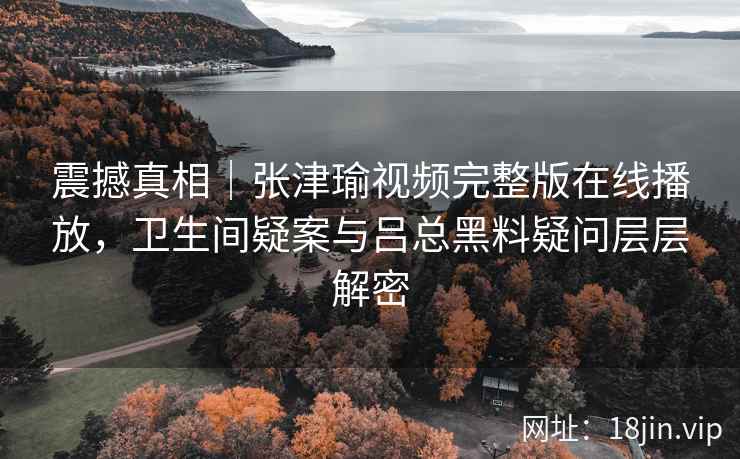 震撼真相|张津瑜视频完整版在线播放,卫生间疑案与吕总黑料疑问层层解密 震撼真相|张津瑜视频完整版在线播放,卫生间疑案与吕总黑料疑问层层解密