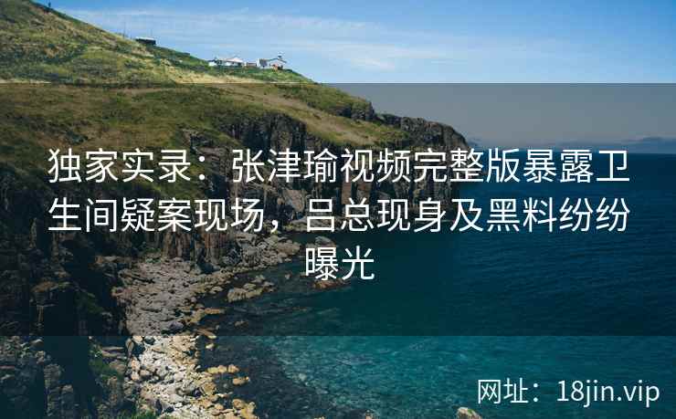 独家实录:张津瑜视频完整版暴露卫生间疑案现场,吕总现身及黑料纷纷曝光 独家实录:张津瑜视频完整版暴露卫生间疑案现场,吕总现身及黑料纷纷曝光