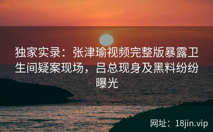 独家实录:张津瑜视频完整版暴露卫生间疑案现场,吕总现身及黑料纷纷曝光 独家实录:张津瑜视频完整版暴露卫生间疑案现场,吕总现身及黑料纷纷曝光
