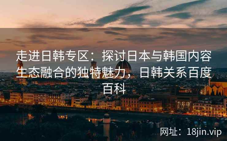 走进日韩专区:探讨日本与韩国内容生态融合的独特魅力,日韩关系百度百科 走进日韩专区:探讨日本与韩国内容生态融合的独特魅力,日韩关系百度百科