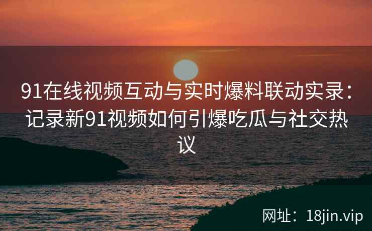 91在线视频互动与实时爆料联动实录:记录新91视频如何引爆吃瓜与社交热议 91在线视频互动与实时爆料联动实录:记录新91视频如何引爆吃瓜与社交热议