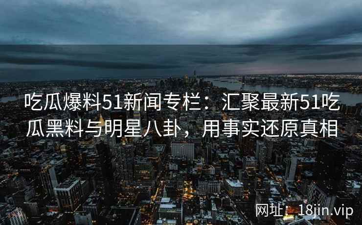 吃瓜爆料51新闻专栏：汇聚最新51吃瓜黑料与明星八卦，用事实还原真相