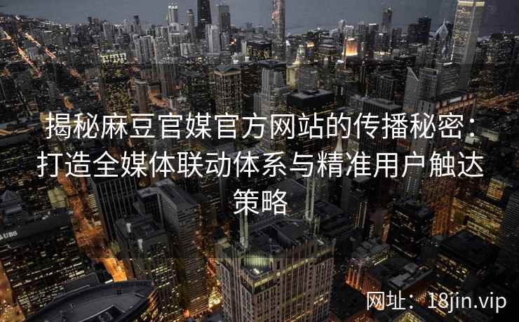揭秘麻豆官媒官方网站的传播秘密：打造全媒体联动体系与精准用户触达策略