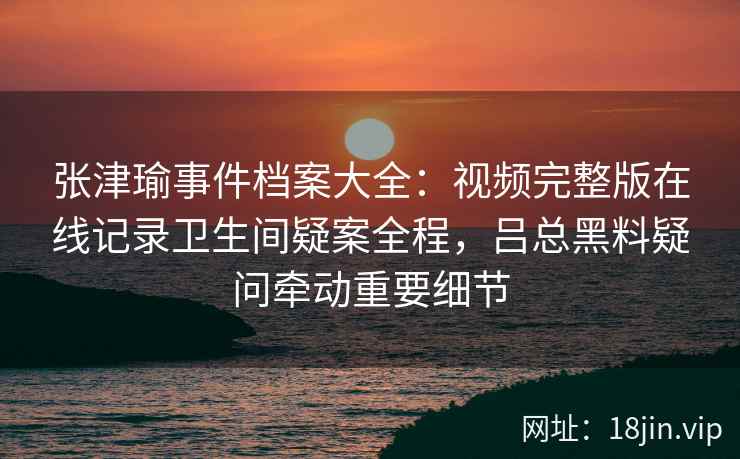 张津瑜事件档案大全：视频完整版在线记录卫生间疑案全程，吕总黑料疑问牵动重要细节