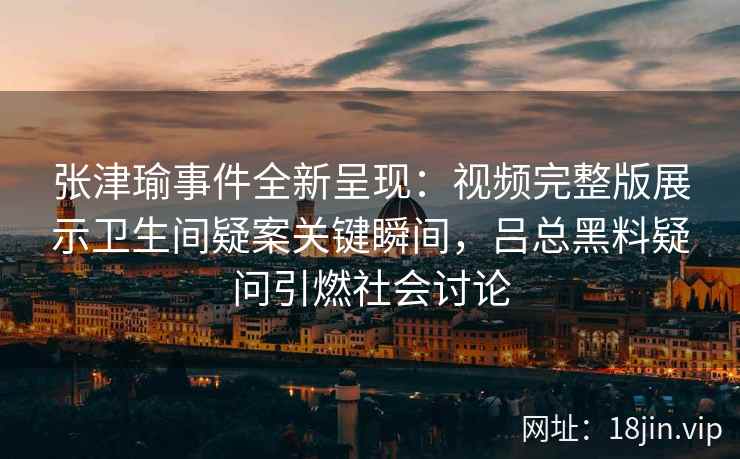 张津瑜事件全新呈现：视频完整版展示卫生间疑案关键瞬间，吕总黑料疑问引燃社会讨论