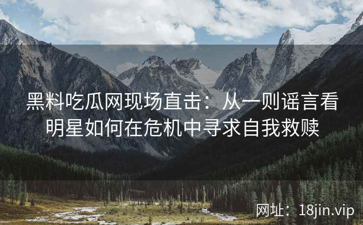 黑料吃瓜网现场直击:从一则谣言看明星如何在危机中寻求自我救赎 黑料吃瓜网现场直击:从一则谣言看明星如何在危机中寻求自我救赎
