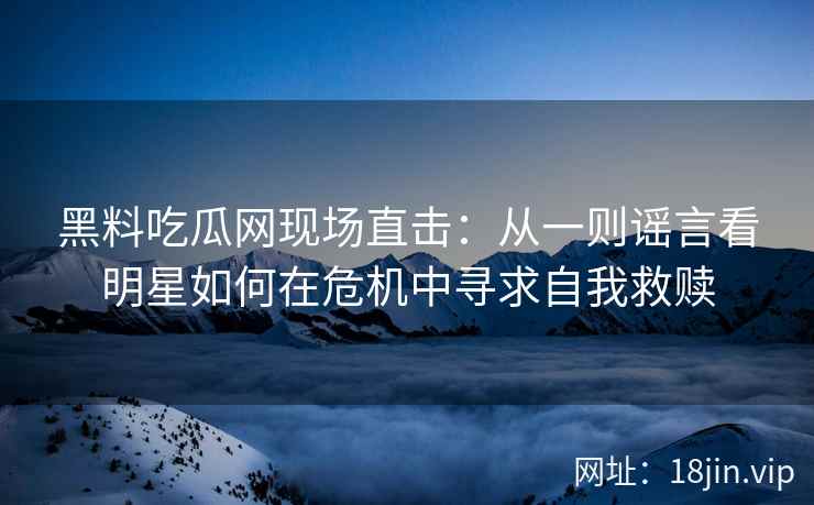 黑料吃瓜网现场直击:从一则谣言看明星如何在危机中寻求自我救赎 黑料吃瓜网现场直击:从一则谣言看明星如何在危机中寻求自我救赎