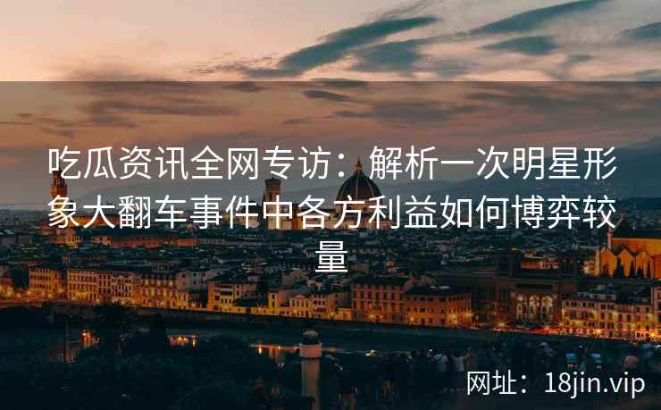 吃瓜资讯全网专访：解析一次明星形象大翻车事件中各方利益如何博弈较量
