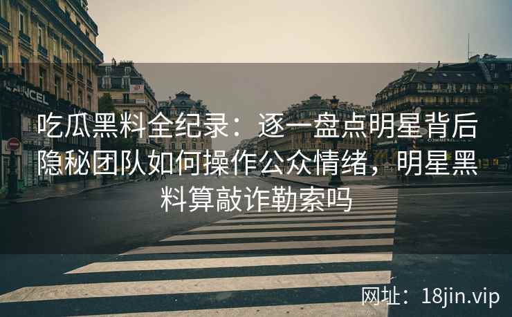 吃瓜黑料全纪录：逐一盘点明星背后隐秘团队如何操作公众情绪，明星黑料算敲诈勒索吗