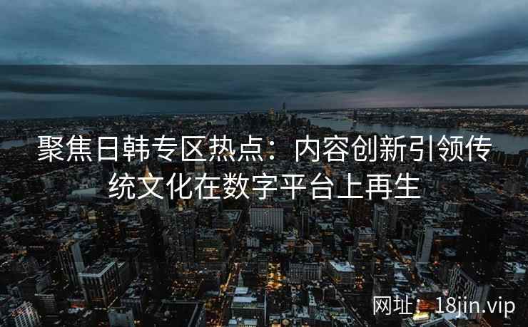 聚焦日韩专区热点:内容创新引领传统文化在数字平台上再生 聚焦日韩专区热点:内容创新引领传统文化在数字平台上再生