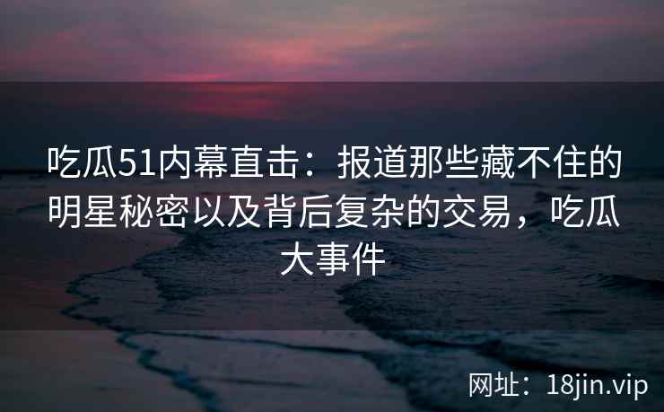 吃瓜51内幕直击：报道那些藏不住的明星秘密以及背后复杂的交易，吃瓜大事件
