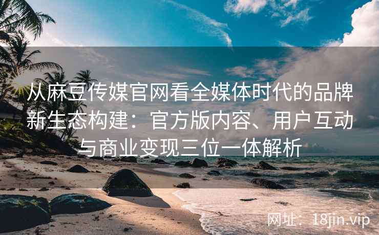 从麻豆传媒官网看全媒体时代的品牌新生态构建：官方版内容、用户互动与商业变现三位一体解析