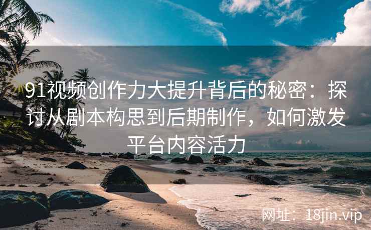91视频创作力大提升背后的秘密:探讨从剧本构思到后期制作,如何激发平台内容活力 91视频创作力大提升背后的秘密:探讨从剧本构思到后期制作,如何激发平台内容活力