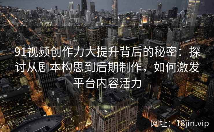91视频创作力大提升背后的秘密:探讨从剧本构思到后期制作,如何激发平台内容活力 91视频创作力大提升背后的秘密:探讨从剧本构思到后期制作,如何激发平台内容活力