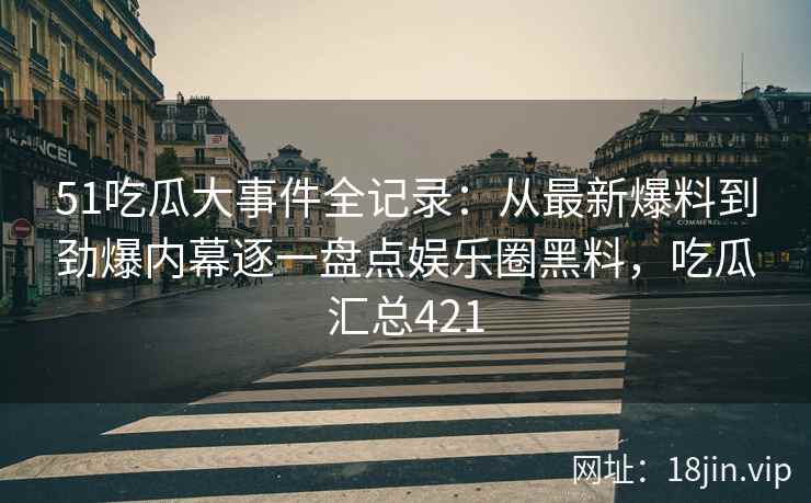 51吃瓜大事件全记录：从最新爆料到劲爆内幕逐一盘点娱乐圈黑料，吃瓜汇总421