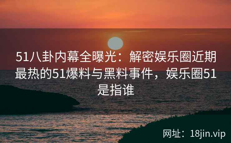 51八卦内幕全曝光：解密娱乐圈近期最热的51爆料与黑料事件，娱乐圈51是指谁