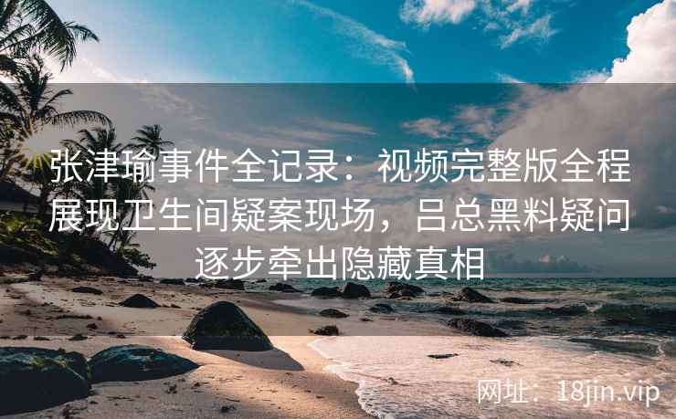 张津瑜事件全记录：视频完整版全程展现卫生间疑案现场，吕总黑料疑问逐步牵出隐藏真相