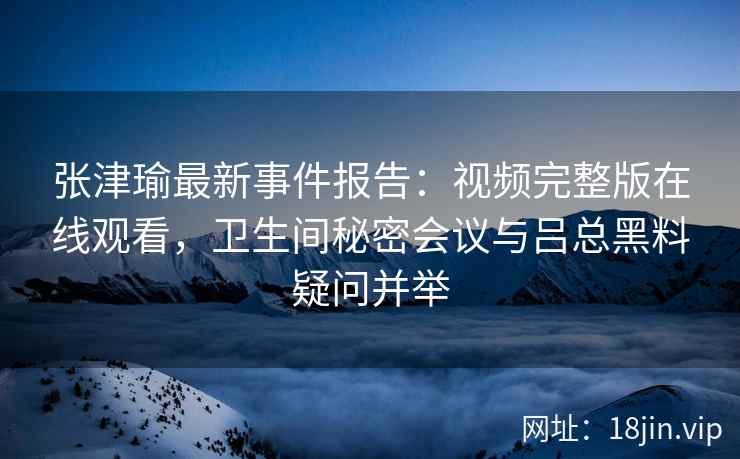 张津瑜最新事件报告：视频完整版在线观看，卫生间秘密会议与吕总黑料疑问并举