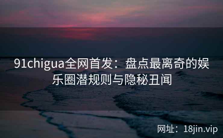 91chigua全网首发:盘点最离奇的娱乐圈潜规则与隐秘丑闻 91chigua全网首发:盘点最离奇的娱乐圈潜规则与隐秘丑闻
