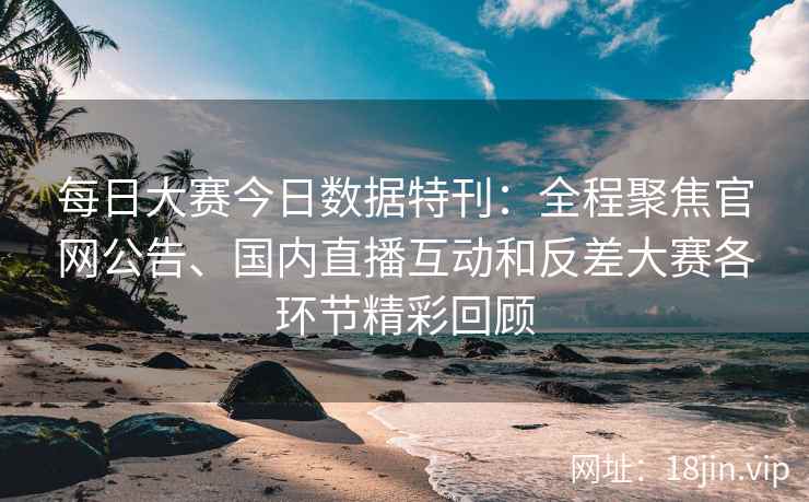 每日大赛今日数据特刊：全程聚焦官网公告、国内直播互动和反差大赛各环节精彩回顾