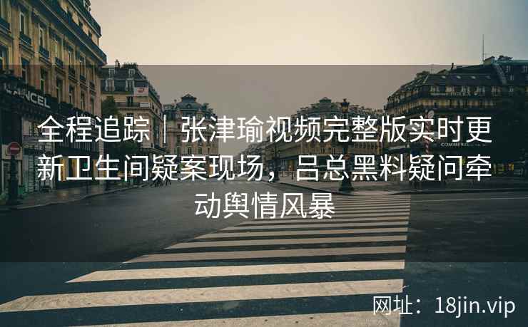 全程追踪｜张津瑜视频完整版实时更新卫生间疑案现场，吕总黑料疑问牵动舆情风暴