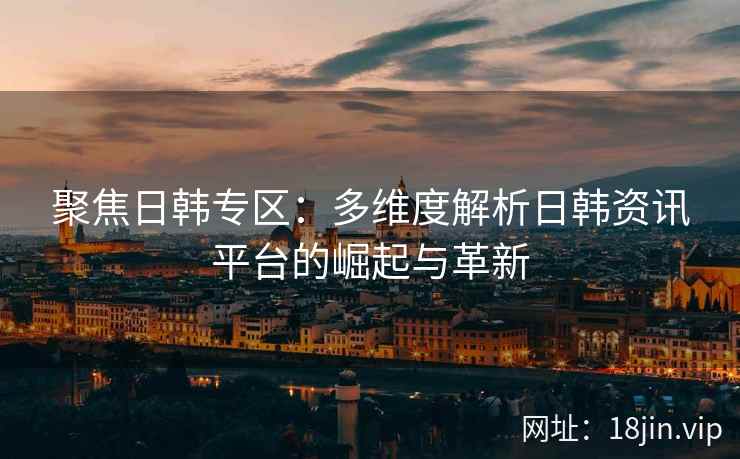聚焦日韩专区:多维度解析日韩资讯平台的崛起与革新 聚焦日韩专区:多维度解析日韩资讯平台的崛起与革新