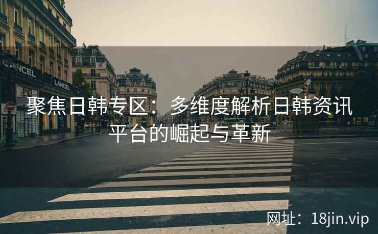 聚焦日韩专区：多维度解析日韩资讯平台的崛起与革新