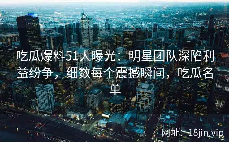 吃瓜爆料51大曝光：明星团队深陷利益纷争，细数每个震撼瞬间，吃瓜名单