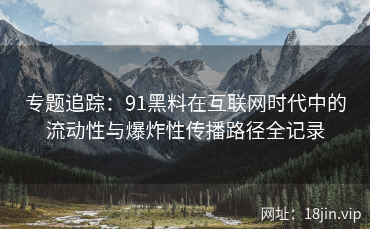 专题追踪：91黑料在互联网时代中的流动性与爆炸性传播路径全记录