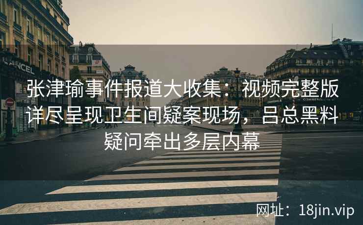 张津瑜事件报道大收集：视频完整版详尽呈现卫生间疑案现场，吕总黑料疑问牵出多层内幕