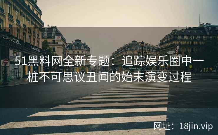 51黑料网全新专题:追踪娱乐圈中一桩不可思议丑闻的始末演变过程 51黑料网全新专题:追踪娱乐圈中一桩不可思议丑闻的始末演变过程