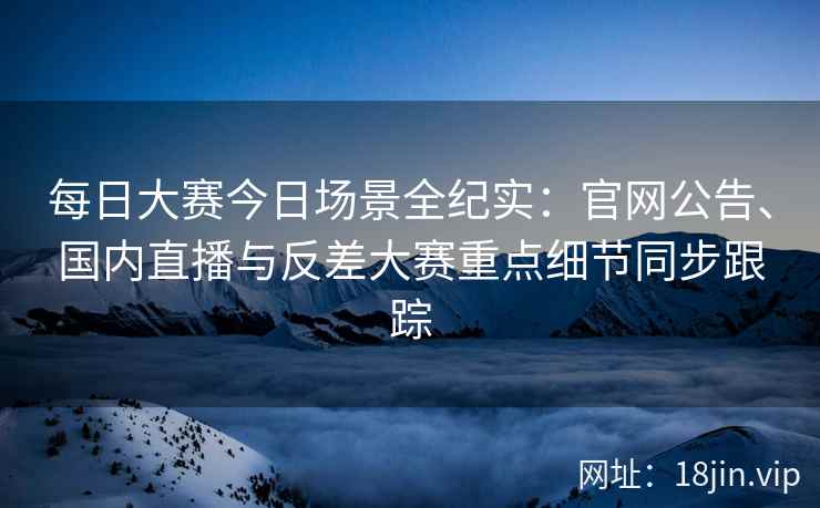 每日大赛今日场景全纪实：官网公告、国内直播与反差大赛重点细节同步跟踪