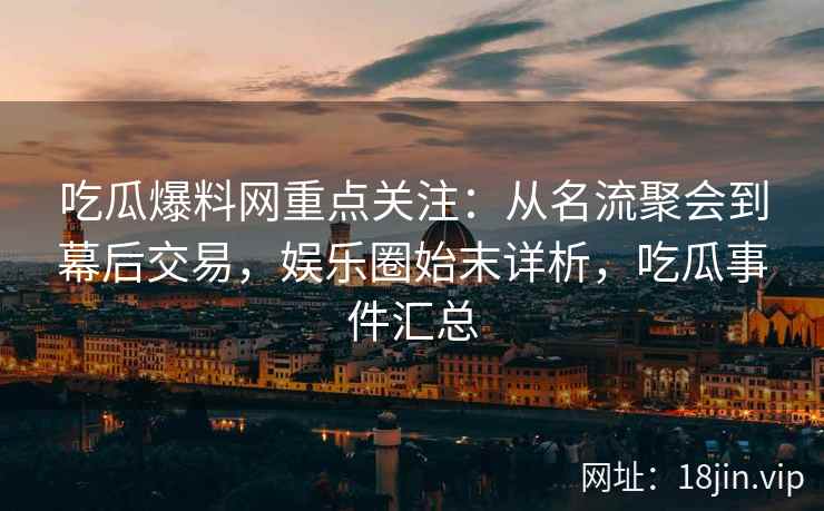 吃瓜爆料网重点关注：从名流聚会到幕后交易，娱乐圈始末详析，吃瓜事件汇总