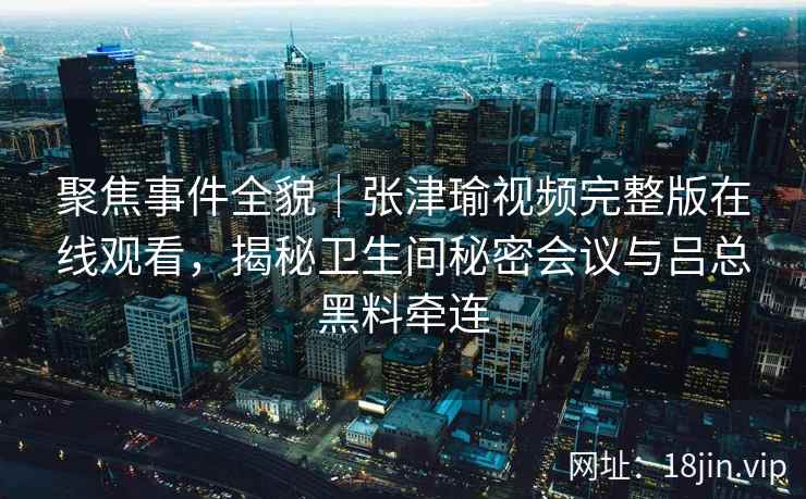 聚焦事件全貌｜张津瑜视频完整版在线观看，揭秘卫生间秘密会议与吕总黑料牵连